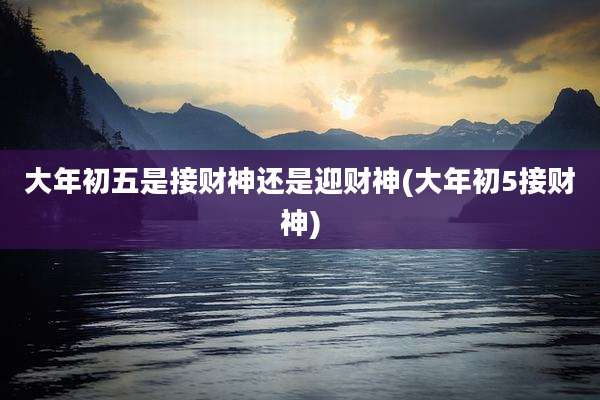 大年初五是接财神还是迎财神(大年初5接财神)