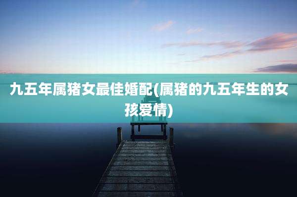 九五年属猪女最佳婚配(属猪的九五年生的女孩爱情)
