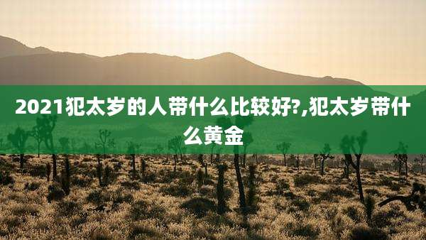 2021犯太岁的人带什么比较好?,犯太岁带什么黄金