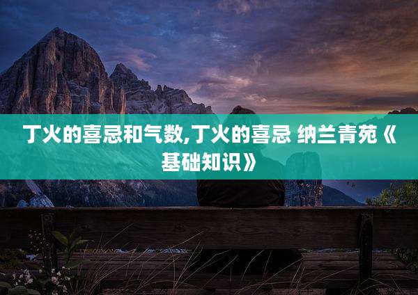 丁火的喜忌和气数,丁火的喜忌 纳兰青苑《基础知识》