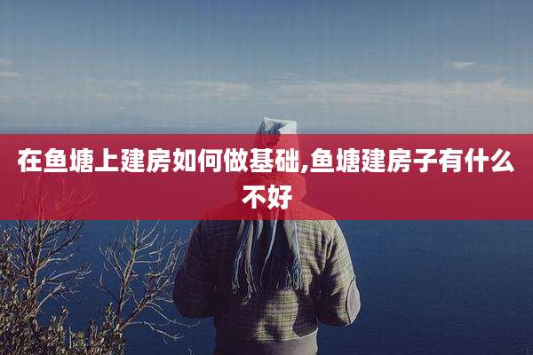 在鱼塘上建房如何做基础,鱼塘建房子有什么不好