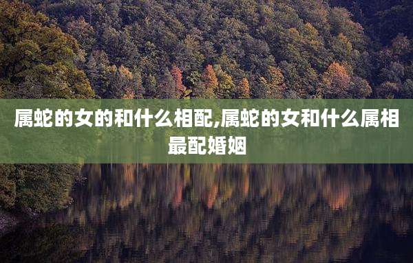 属蛇的女的和什么相配,属蛇的女和什么属相最配婚姻