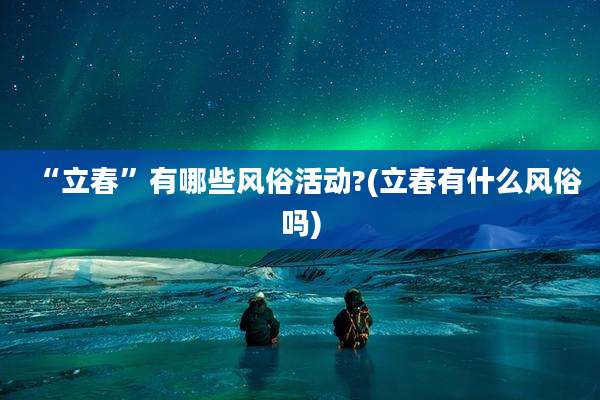 “立春”有哪些风俗活动?(立春有什么风俗吗)