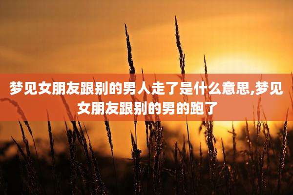 梦见女朋友跟别的男人走了是什么意思,梦见女朋友跟别的男的跑了