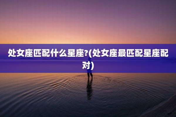处女座匹配什么星座?(处女座最匹配星座配对)