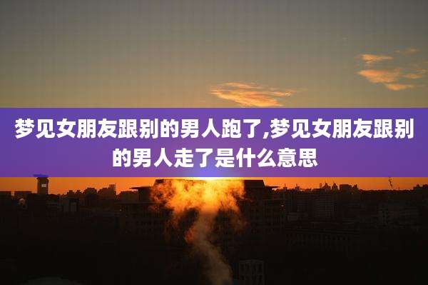 梦见女朋友跟别的男人跑了,梦见女朋友跟别的男人走了是什么意思