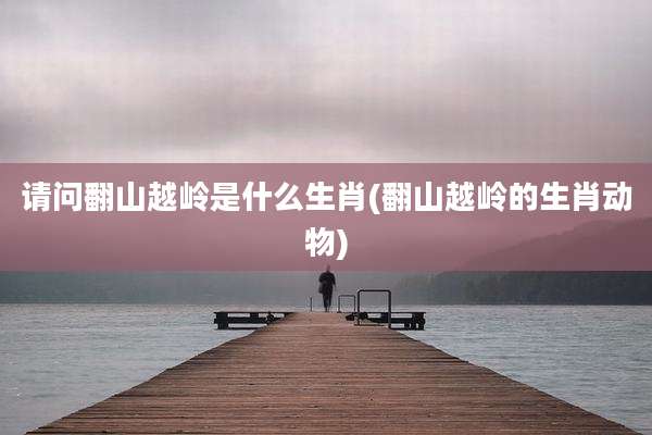 请问翻山越岭是什么生肖(翻山越岭的生肖动物)