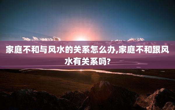 家庭不和与风水的关系怎么办,家庭不和跟风水有关系吗?