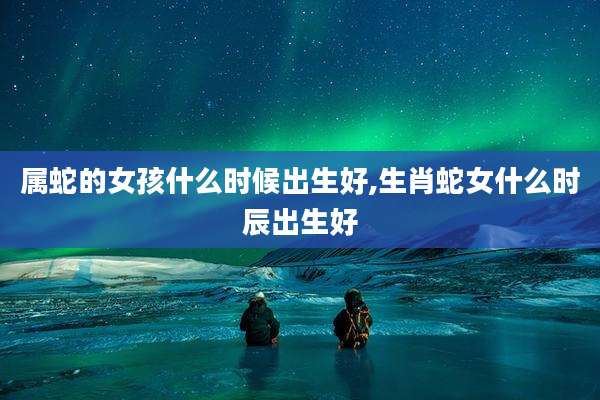 属蛇的女孩什么时候出生好,生肖蛇女什么时辰出生好