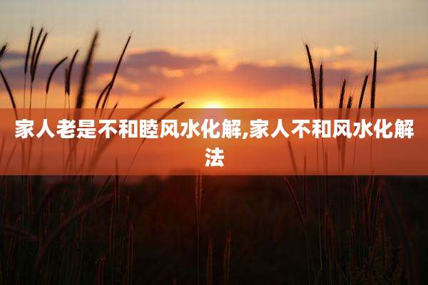 家人老是不和睦风水化解,家人不和风水化解法