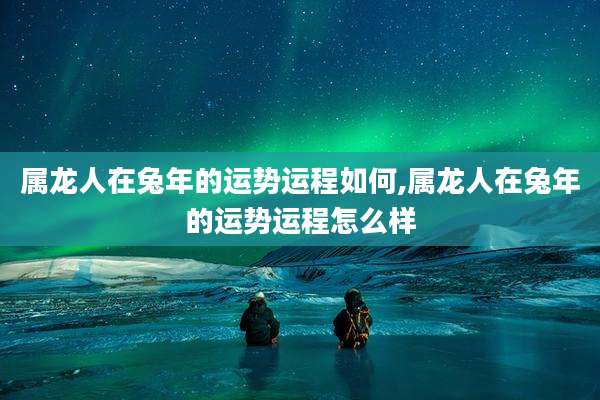 属龙人在兔年的运势运程如何,属龙人在兔年的运势运程怎么样