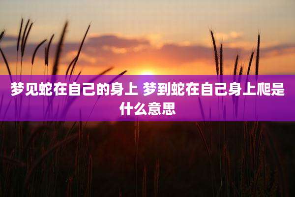 梦见蛇在自己的身上 梦到蛇在自己身上爬是什么意思