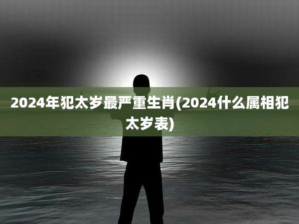 2024年犯太岁最严重生肖(2024什么属相犯太岁表)