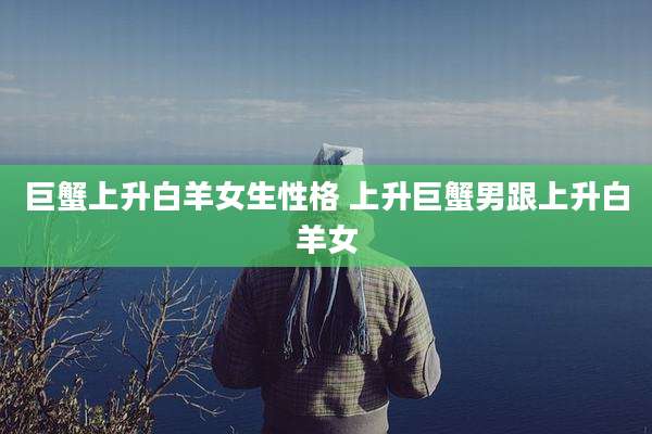 巨蟹上升白羊女生性格 上升巨蟹男跟上升白羊女