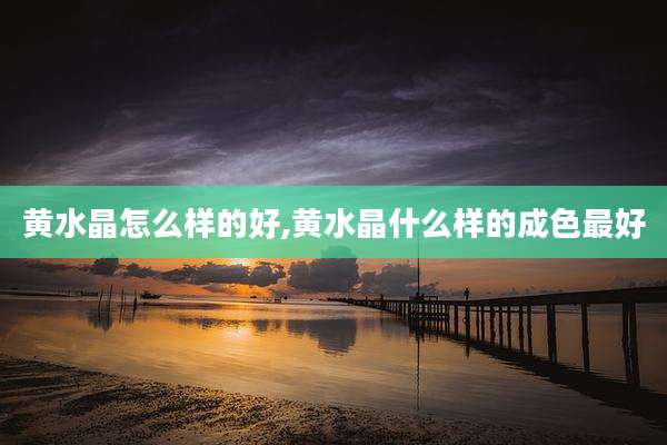 黄水晶怎么样的好,黄水晶什么样的成色最好