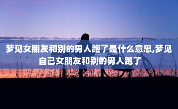 梦见女朋友和别的男人跑了是什么意思,梦见自己女朋友和别的男人跑了