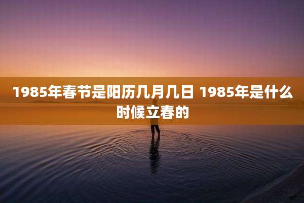 1985年春节是阳历几月几日 1985年是什么时候立春的