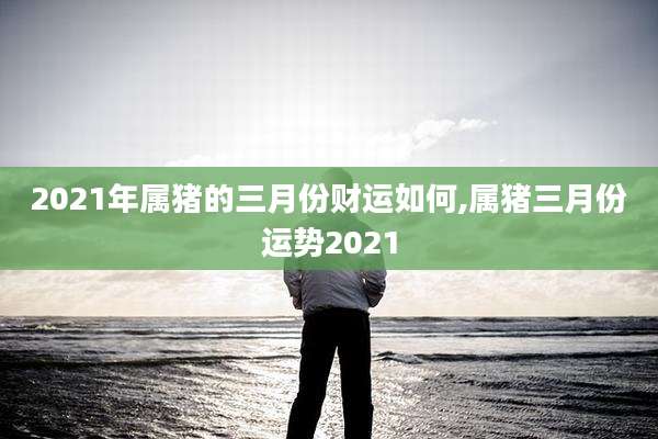 2021年属猪的三月份财运如何,属猪三月份运势2021