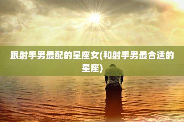 跟射手男最配的星座女(和射手男最合适的星座)
