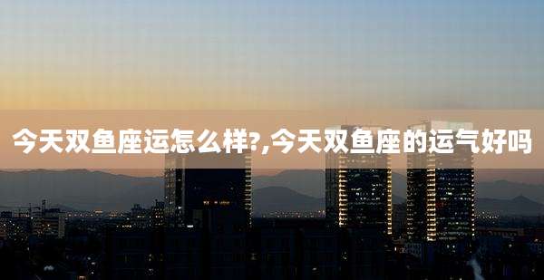 今天双鱼座运怎么样?,今天双鱼座的运气好吗
