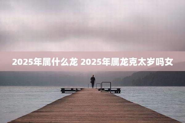 2025年属什么龙 2025年属龙克太岁吗女
