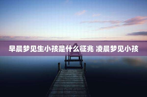 早晨梦见生小孩是什么征兆 凌晨梦见小孩