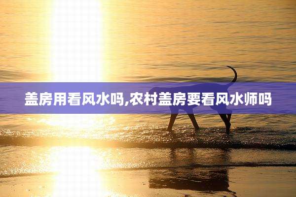 盖房用看风水吗,农村盖房要看风水师吗