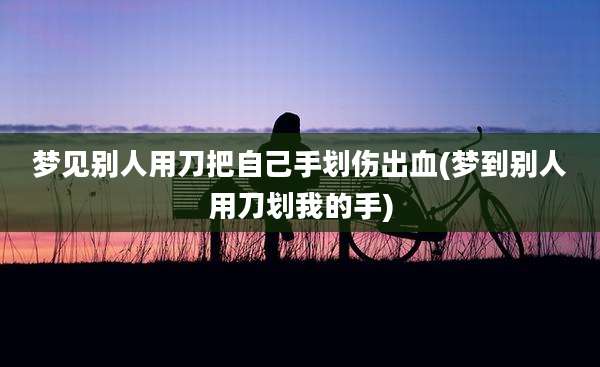 梦见别人用刀把自己手划伤出血(梦到别人用刀划我的手)
