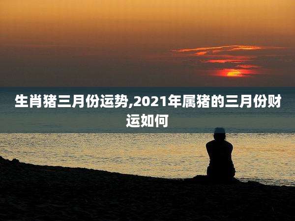 生肖猪三月份运势,2021年属猪的三月份财运如何