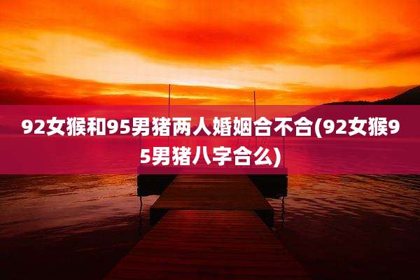 92女猴和95男猪两人婚姻合不合(92女猴95男猪八字合么)