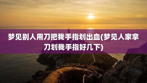 梦见别人用刀把我手指划出血(梦见人家拿刀划我手指好几下)