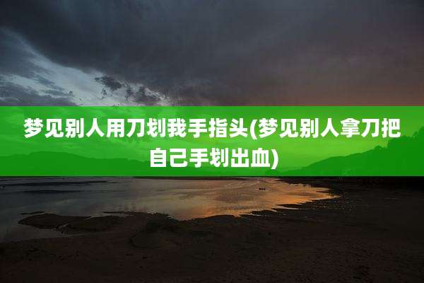 梦见别人用刀划我手指头(梦见别人拿刀把自己手划出血)