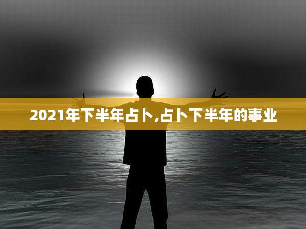 2021年下半年占卜,占卜下半年的事业