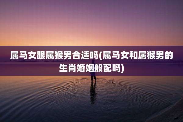 属马女跟属猴男合适吗(属马女和属猴男的生肖婚姻般配吗)