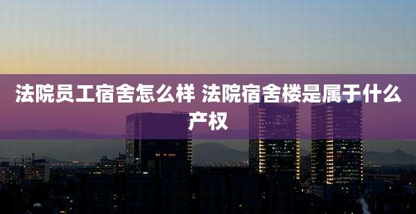 法院员工宿舍怎么样 法院宿舍楼是属于什么产权