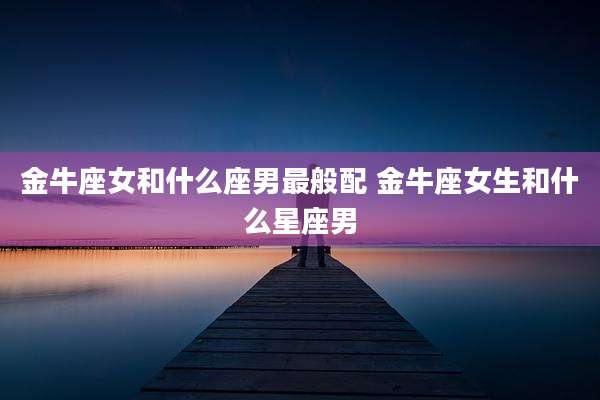 金牛座女和什么座男最般配 金牛座女生和什么星座男