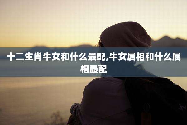 十二生肖牛女和什么最配,牛女属相和什么属相最配