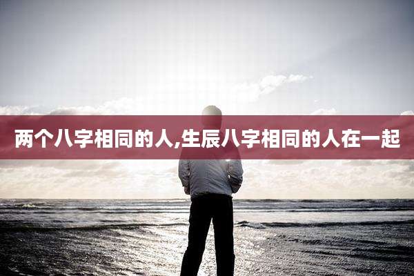 两个八字相同的人,生辰八字相同的人在一起