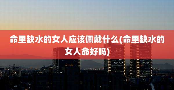 命里缺水的女人应该佩戴什么(命里缺水的女人命好吗)