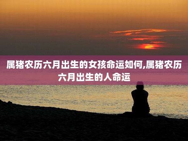 属猪农历六月出生的女孩命运如何,属猪农历六月出生的人命运