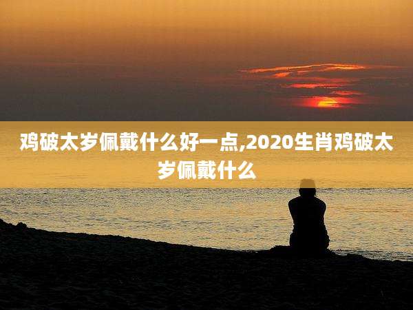 鸡破太岁佩戴什么好一点,2020生肖鸡破太岁佩戴什么