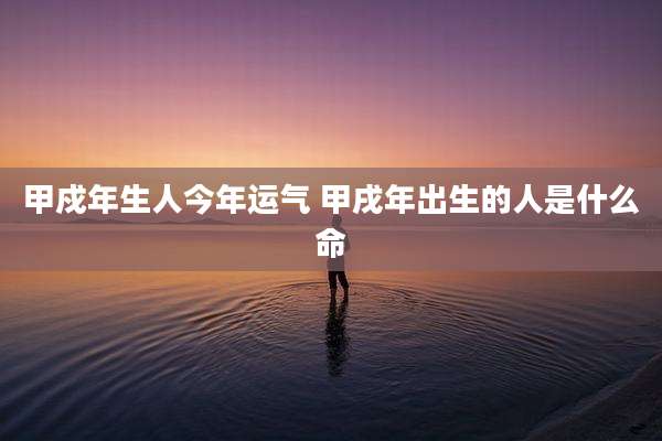 甲戍年生人今年运气 甲戌年出生的人是什么命