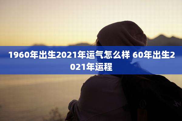 1960年出生2021年运气怎么样 60年出生2021年运程