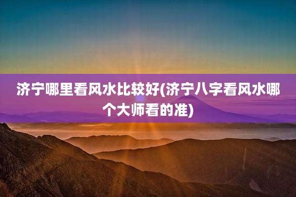 济宁哪里看风水比较好(济宁八字看风水哪个大师看的准)