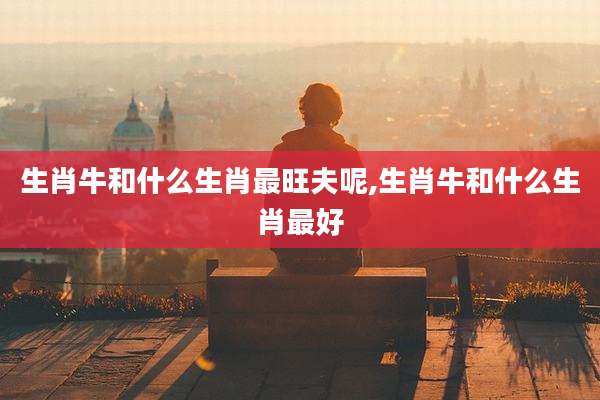 生肖牛和什么生肖最旺夫呢,生肖牛和什么生肖最好