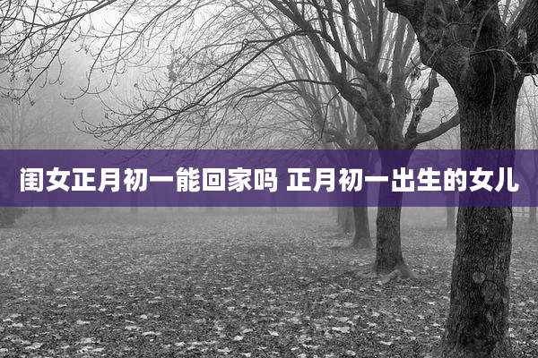 闺女正月初一能回家吗 正月初一出生的女儿