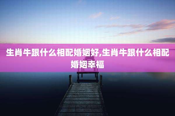 生肖牛跟什么相配婚姻好,生肖牛跟什么相配婚姻幸福
