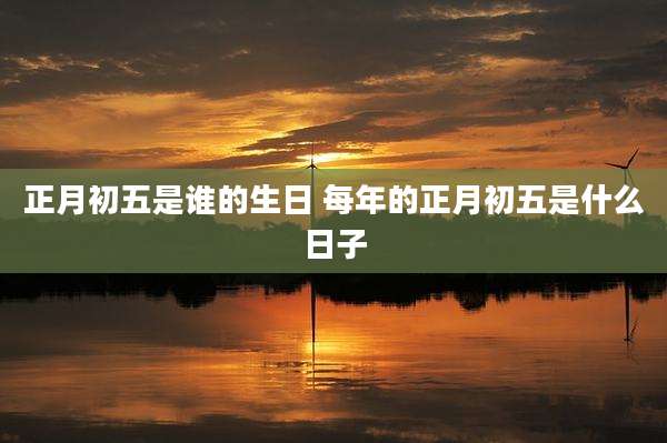 正月初五是谁的生日 每年的正月初五是什么日子