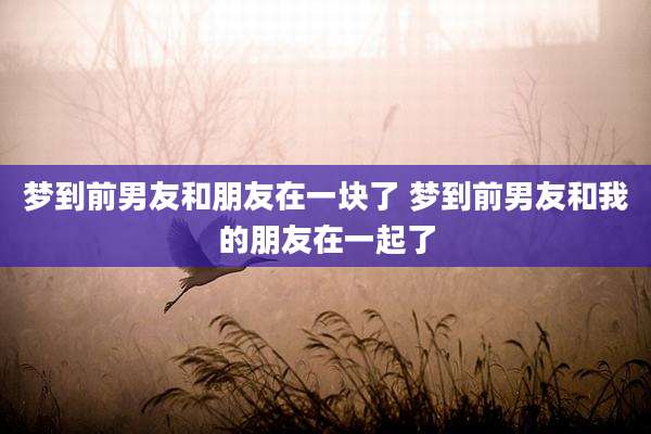 梦到前男友和朋友在一块了 梦到前男友和我的朋友在一起了
