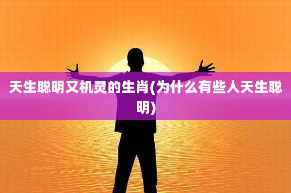天生聪明又机灵的生肖(为什么有些人天生聪明)